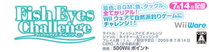 タイトル：フィッシュアイズ チャレンジ／ジャンル：ネイチャー＆フィッシング／プレイ人数：1人　／配信予定日：2009年7月14日／CERO：Ａ（全年齢大賞）／価格：500Wiiポイント