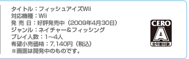 タイトル：フィッシュアイズWii／対応機種：Wii／発売日：好評発売中（2009年4月30日）／ジャンル：ネイチャー＆フィッシング／プレイ人数：1〜4人／希望小売価格：7,140円（税込）／CERO：「A」全年齢　※画面は開発中のものです。
