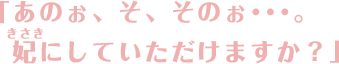 「あのぉ、そ、そのぉ・・・。妃にしていただけますか？」