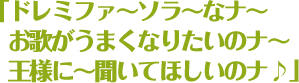 「ドレミファ〜ソラ〜なナ〜お歌がうまくなりたいのナ〜王様に〜聞いてほしいのナ♪」