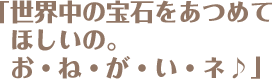 「世界中の宝石をあつめてほしいの。お・ね・が・い・ネ♪」