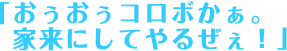 「おぅおぅコロボかぁ。家来にしてやるぜぇ！」