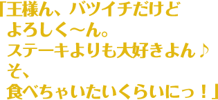 「王様ん、バツイチだけどよろしく〜ん。ステーキよりも大好きよん♪そ、食べちゃいたいくらいにっ！」