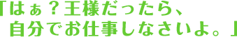 「はぁ？王様だったら、自分でオシゴトしなさいよ。」