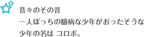 昔々その昔、一人ぼっちの臆病な少年がおったそうな 少年の名は、コロボ。