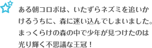 ある朝コロボは、いたずらネズミを追いかけるうちに、森に迷い込んでしまいました。まっくらけの森の中で少年が見つけたのは光り輝く不思議な王冠！