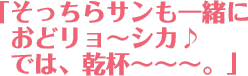 そっちらサンも一緒におどリョ〜シカ♪では、乾杯〜〜〜。