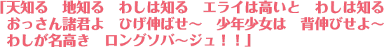 「天知る地知るわしは知る エライは高いとわしは知る おっさん諸君よひげ伸ばせ〜 少年少女は背伸びせよ〜 わしが名高きロングソバ〜ジュ！！」