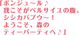 「ボンジュ〜ル♪我こそがベルサイユの腹、シシカバブウ〜！ようこそ森のティーパーティへ♪」