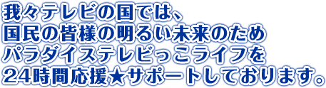 我々テレビの国では、国民の皆様の明るい未来のためパラダイステレビっこライフを24時間応援★サポートしております。