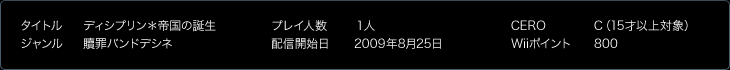 タイトル：ディシプリン＊帝国の誕生／ジャンル：贖罪バンドデシネ／プレイ人数：１人／配信開始日：2009年8月25日予定／CERO：C（15才以上対象）／Wiiポイント：800