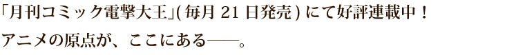 「月刊コミック電撃大王」(毎月21日発売)にて好評連載中！アニメの原点が、ここにある——。