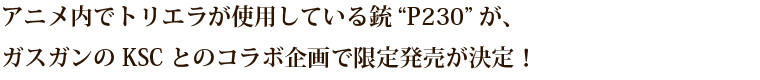 アニメ内でトリエラが使用している銃“P230”が、 ガスガンのKSCとのコラボ企画で限定発売が決定！ 