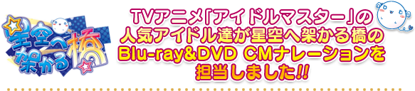 TVアニメ「アイドルマスター」の人気アイドル達が星空へ架かる橋のBlu-ray&DVD CMナレーションを担当しました!!