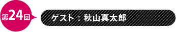 第24回　ゲスト：秋山真太郎