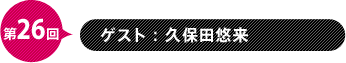 第26回　ゲスト：久保田悠来