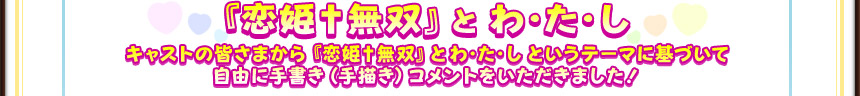 『恋姫†無双』とわ・た・し
キャストの皆さまから『恋姫†無双』とわ・た・しというテーマに基づいて
自由に手書き（手描き）コメントをいただきました！