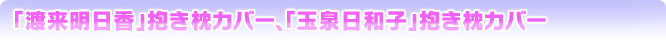 「渡来明日香」抱き枕カバー、「玉泉日和子」抱き枕カバー