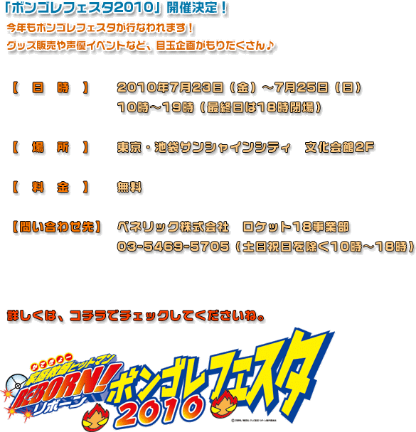 「ボンゴレフェスタ2010」開催決定！今年もボンゴレフェスタが行なわれます！グッズ販売や声優イベントなど、目玉企画がもりだくさん~【日時】2010年7月23日（金）~7月25日（日）10時~19時（最終日は18時閉場）【場所】東京・池袋サンシャインシティ　文化会館2F 【料金】無料【問い合わせ先】ベネリック株式会社　ロケット18事業部03-5469-5705（土日祝日を除く10時~18時）詳しくは、コチラでチェックしてくださいね。