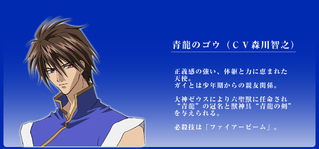 青龍のゴウ（ＣＶ森川智之） 正義感の強い、体躯と力に恵まれた
天使。
ガイとは少年期からの親友関係。

大神ゼウスにより六聖獣に任命され
“青龍”の冠名と獣神具“青龍の剣”を与えられる。

必殺技は「ファイアービーム」。