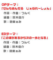 OPテーマ：「せんちめんたる　じぇねれ〜しょん」
作詞・作曲：つんく
編曲：鈴木俊介
歌：時東ぁみ

EDテーマ：「この涙があるから次の一歩となる」
作詞・作曲：つんく
編曲：鈴木俊介
歌：時東ぁみ