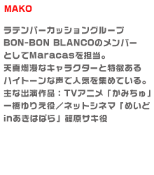 ラテンパーカッショングループBON-BON BLANCOのメンバーとしてMaracasを担当。
天真爛漫なキャラクターと特徴あるハイトーンな声で人気を集めている。
主な出演作品：TVアニメ「かみちゅ」一橋ゆりえ役／ネットシネマ「めいどinあきは
ばら」篠原サキ役