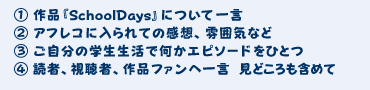 1.作品『SchoolDays』について一言 2.アフレコに入られての感想、雰囲気など 3.ご自分の学生生活で何かエピソードをひとつ 4.読者、視聴者、作品ファンへ一言 見どころも含めて