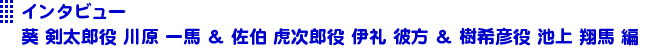 インタビュー葵 剣太郎役 川原	一馬 ＆ 佐伯 虎次郎役 伊礼	彼方 ＆ 樹希彦役 池上 翔馬 編