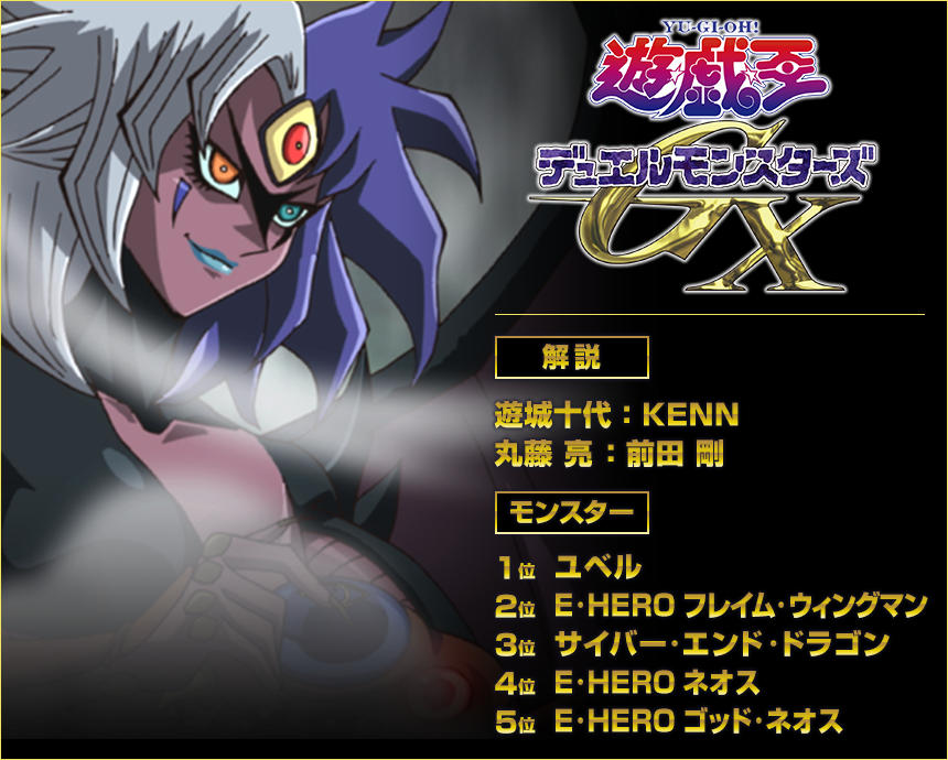 『遊☆戯☆王』デュエルモンスターズＧＸ
＜解説＞遊城十代：KENN　丸藤 亮：前田 剛
＜モンスター＞1位：ユベル　2位：E・HERO フレイム・ウィングマン　3位：サイバー・エンド・ドラゴン　4位：E・HERO ネオス　5位：E・HERO ゴッド・ネオス