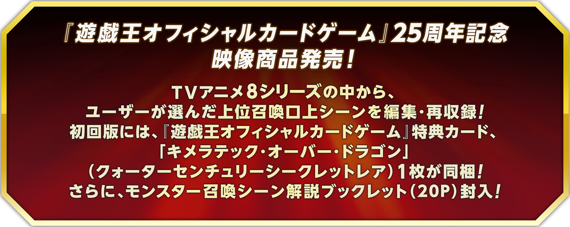 『遊戯王オフィシャルカードゲーム』25周年を記念した映像商品を発売！TVアニメ8シリーズの中から、ユーザーに選んでもらった上位召喚口上シーンを編集・再収録します。初回版には、『遊戯王オフィシャルカードゲーム』特典カード「キメラテック・オーバー・ドラゴン」（クォーターセンチュリーシークレットレア）を1枚同梱！さらに、モンスター召喚シーン解説ブックレット（20Ｐ）封入！