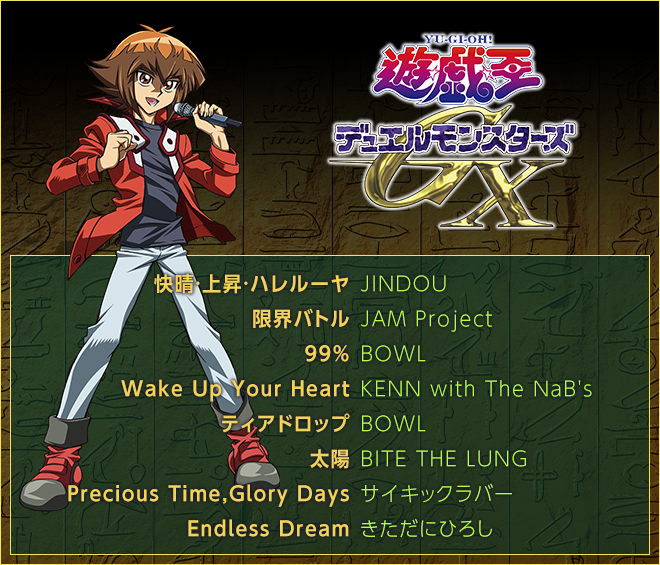 ＜遊☆戯☆王デュエルモンスターズＧＸ＞
快晴・上昇・ハレルーヤ／JINDOU
限界バトル／JAM Project
99％／BOWL
Wake Up Your Heart／KENN with The NaB's
ティアドロップ／BOWL
太陽／BITE THE LUNG
Precious Time,Glory Days／サイキックラバー
Endless Dream／きただにひろし
