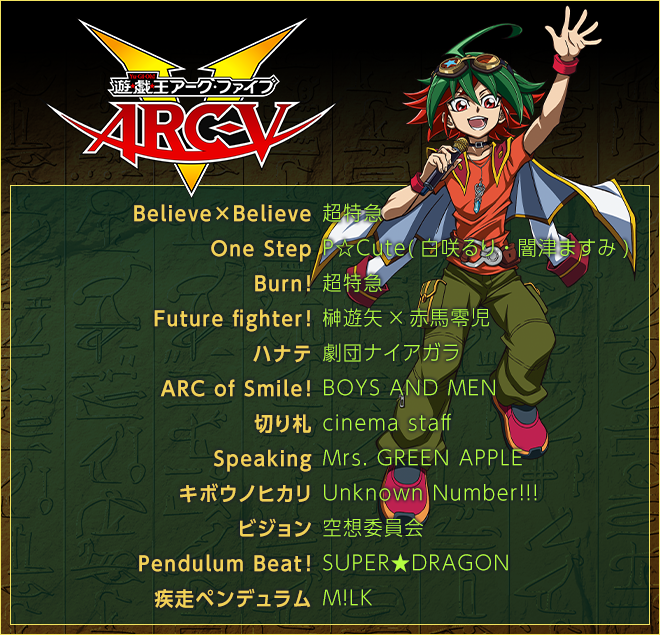 ＜遊☆戯☆王ＡＲＣ-Ｖ＞
Believe×Believe／超特急
One Step／P☆Cute(白咲るり・闇津ますみ)
Burn!／超特急
Future fighter!／榊遊矢×赤馬零児
ハナテ／劇団ナイアガラ
ARC of Smile!／BOYS AND MEN
切り札／cinema staff
Speaking／Mrs. GREEN APPLE
キボウノヒカリ／Unknown Number!!!
ビジョン／空想委員会
Pendulum Beat!／SUPER★DRAGON
疾走ペンデュラム／M!LK